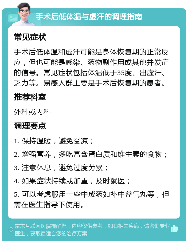 手术后低体温与虚汗的调理指南 常见症状 手术后低体温和虚汗可能是身体恢复期的正常反应，但也可能是感染、药物副作用或其他并发症的信号。常见症状包括体温低于35度、出虚汗、乏力等。易感人群主要是手术后恢复期的患者。 推荐科室 外科或内科 调理要点 1. 保持温暖，避免受凉； 2. 增强营养，多吃富含蛋白质和维生素的食物； 3. 注意休息，避免过度劳累； 4. 如果症状持续或加重，及时就医； 5. 可以考虑服用一些中成药如补中益气丸等，但需在医生指导下使用。