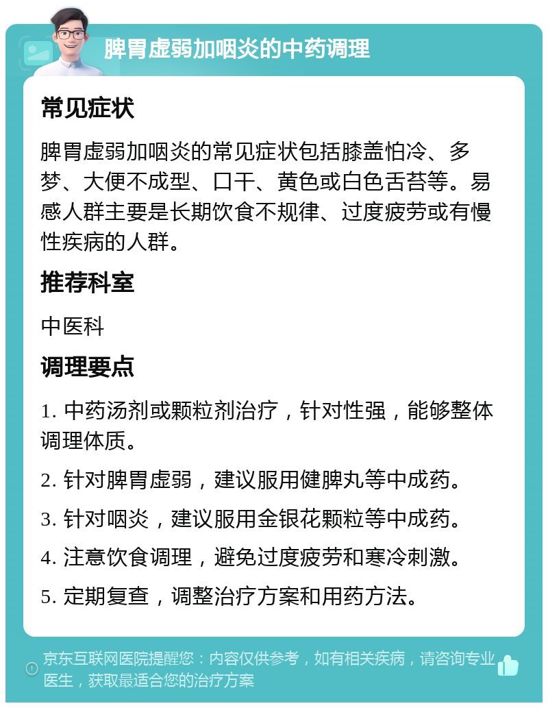 脾胃虚弱加咽炎的中药调理 常见症状 脾胃虚弱加咽炎的常见症状包括膝盖怕冷、多梦、大便不成型、口干、黄色或白色舌苔等。易感人群主要是长期饮食不规律、过度疲劳或有慢性疾病的人群。 推荐科室 中医科 调理要点 1. 中药汤剂或颗粒剂治疗，针对性强，能够整体调理体质。 2. 针对脾胃虚弱，建议服用健脾丸等中成药。 3. 针对咽炎，建议服用金银花颗粒等中成药。 4. 注意饮食调理，避免过度疲劳和寒冷刺激。 5. 定期复查，调整治疗方案和用药方法。