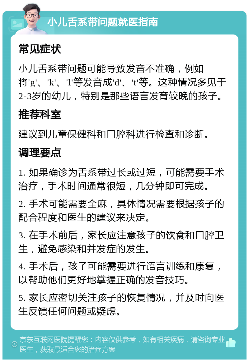 小儿舌系带问题就医指南 常见症状 小儿舌系带问题可能导致发音不准确，例如将'g'、'k'、'l'等发音成'd'、't'等。这种情况多见于2-3岁的幼儿，特别是那些语言发育较晚的孩子。 推荐科室 建议到儿童保健科和口腔科进行检查和诊断。 调理要点 1. 如果确诊为舌系带过长或过短，可能需要手术治疗，手术时间通常很短，几分钟即可完成。 2. 手术可能需要全麻，具体情况需要根据孩子的配合程度和医生的建议来决定。 3. 在手术前后，家长应注意孩子的饮食和口腔卫生，避免感染和并发症的发生。 4. 手术后，孩子可能需要进行语言训练和康复，以帮助他们更好地掌握正确的发音技巧。 5. 家长应密切关注孩子的恢复情况，并及时向医生反馈任何问题或疑虑。