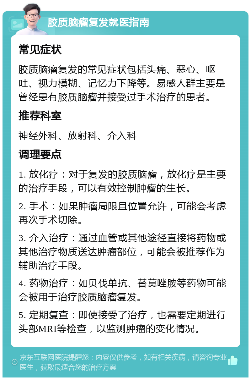 胶质脑瘤复发就医指南 常见症状 胶质脑瘤复发的常见症状包括头痛、恶心、呕吐、视力模糊、记忆力下降等。易感人群主要是曾经患有胶质脑瘤并接受过手术治疗的患者。 推荐科室 神经外科、放射科、介入科 调理要点 1. 放化疗：对于复发的胶质脑瘤，放化疗是主要的治疗手段，可以有效控制肿瘤的生长。 2. 手术：如果肿瘤局限且位置允许，可能会考虑再次手术切除。 3. 介入治疗：通过血管或其他途径直接将药物或其他治疗物质送达肿瘤部位，可能会被推荐作为辅助治疗手段。 4. 药物治疗：如贝伐单抗、替莫唑胺等药物可能会被用于治疗胶质脑瘤复发。 5. 定期复查：即使接受了治疗，也需要定期进行头部MRI等检查，以监测肿瘤的变化情况。