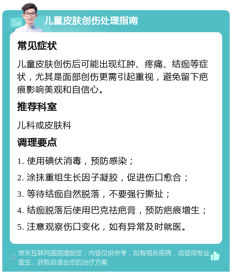 儿童皮肤创伤处理指南 常见症状 儿童皮肤创伤后可能出现红肿、疼痛、结痂等症状，尤其是面部创伤更需引起重视，避免留下疤痕影响美观和自信心。 推荐科室 儿科或皮肤科 调理要点 1. 使用碘伏消毒，预防感染； 2. 涂抹重组生长因子凝胶，促进伤口愈合； 3. 等待结痂自然脱落，不要强行撕扯； 4. 结痂脱落后使用巴克祛疤膏，预防疤痕增生； 5. 注意观察伤口变化，如有异常及时就医。