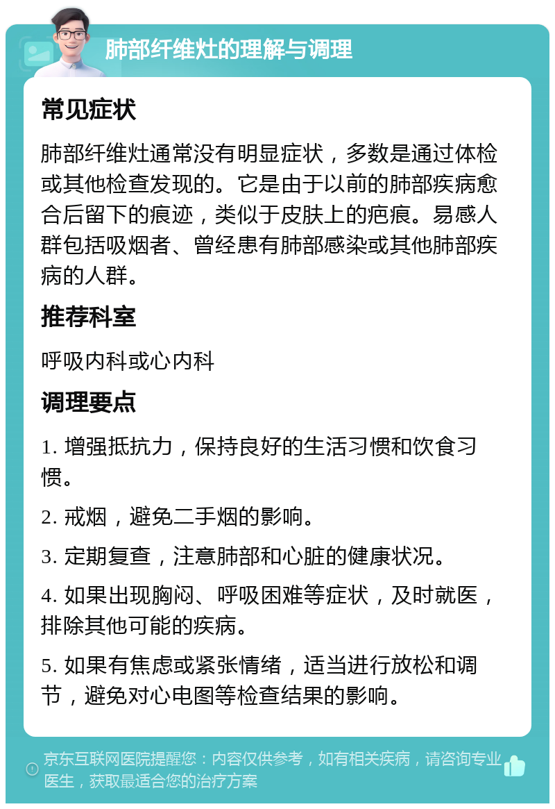 肺部纤维灶的理解与调理 常见症状 肺部纤维灶通常没有明显症状，多数是通过体检或其他检查发现的。它是由于以前的肺部疾病愈合后留下的痕迹，类似于皮肤上的疤痕。易感人群包括吸烟者、曾经患有肺部感染或其他肺部疾病的人群。 推荐科室 呼吸内科或心内科 调理要点 1. 增强抵抗力，保持良好的生活习惯和饮食习惯。 2. 戒烟，避免二手烟的影响。 3. 定期复查，注意肺部和心脏的健康状况。 4. 如果出现胸闷、呼吸困难等症状，及时就医，排除其他可能的疾病。 5. 如果有焦虑或紧张情绪，适当进行放松和调节，避免对心电图等检查结果的影响。