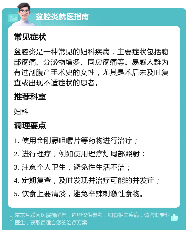 盆腔炎就医指南 常见症状 盆腔炎是一种常见的妇科疾病，主要症状包括腹部疼痛、分泌物增多、同房疼痛等。易感人群为有过剖腹产手术史的女性，尤其是术后未及时复查或出现不适症状的患者。 推荐科室 妇科 调理要点 1. 使用金刚藤咀嚼片等药物进行治疗； 2. 进行理疗，例如使用理疗灯局部照射； 3. 注意个人卫生，避免性生活不洁； 4. 定期复查，及时发现并治疗可能的并发症； 5. 饮食上要清淡，避免辛辣刺激性食物。