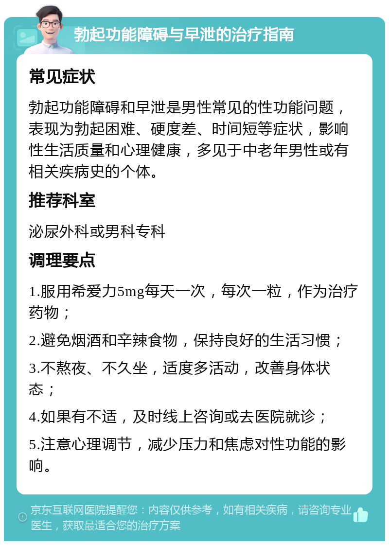 勃起功能障碍与早泄的治疗指南 常见症状 勃起功能障碍和早泄是男性常见的性功能问题，表现为勃起困难、硬度差、时间短等症状，影响性生活质量和心理健康，多见于中老年男性或有相关疾病史的个体。 推荐科室 泌尿外科或男科专科 调理要点 1.服用希爱力5mg每天一次，每次一粒，作为治疗药物； 2.避免烟酒和辛辣食物，保持良好的生活习惯； 3.不熬夜、不久坐，适度多活动，改善身体状态； 4.如果有不适，及时线上咨询或去医院就诊； 5.注意心理调节，减少压力和焦虑对性功能的影响。