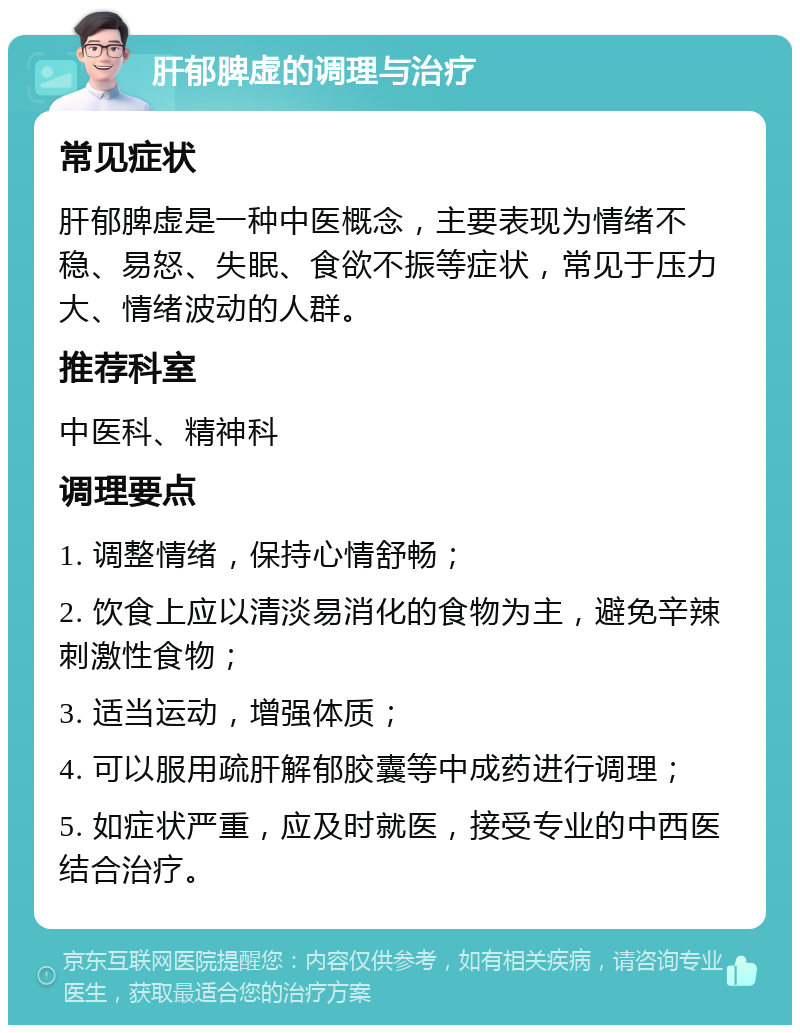 肝郁脾虚的调理与治疗 常见症状 肝郁脾虚是一种中医概念，主要表现为情绪不稳、易怒、失眠、食欲不振等症状，常见于压力大、情绪波动的人群。 推荐科室 中医科、精神科 调理要点 1. 调整情绪，保持心情舒畅； 2. 饮食上应以清淡易消化的食物为主，避免辛辣刺激性食物； 3. 适当运动，增强体质； 4. 可以服用疏肝解郁胶囊等中成药进行调理； 5. 如症状严重，应及时就医，接受专业的中西医结合治疗。