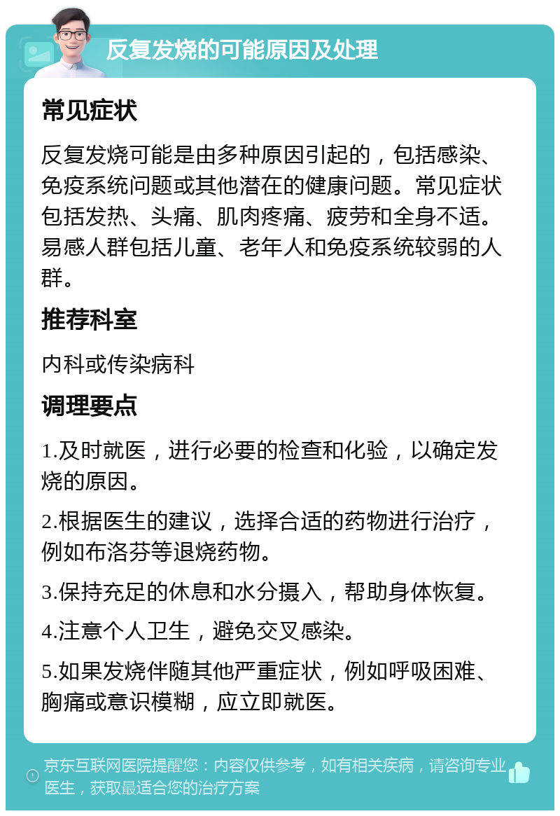 反复发烧的可能原因及处理 常见症状 反复发烧可能是由多种原因引起的，包括感染、免疫系统问题或其他潜在的健康问题。常见症状包括发热、头痛、肌肉疼痛、疲劳和全身不适。易感人群包括儿童、老年人和免疫系统较弱的人群。 推荐科室 内科或传染病科 调理要点 1.及时就医，进行必要的检查和化验，以确定发烧的原因。 2.根据医生的建议，选择合适的药物进行治疗，例如布洛芬等退烧药物。 3.保持充足的休息和水分摄入，帮助身体恢复。 4.注意个人卫生，避免交叉感染。 5.如果发烧伴随其他严重症状，例如呼吸困难、胸痛或意识模糊，应立即就医。