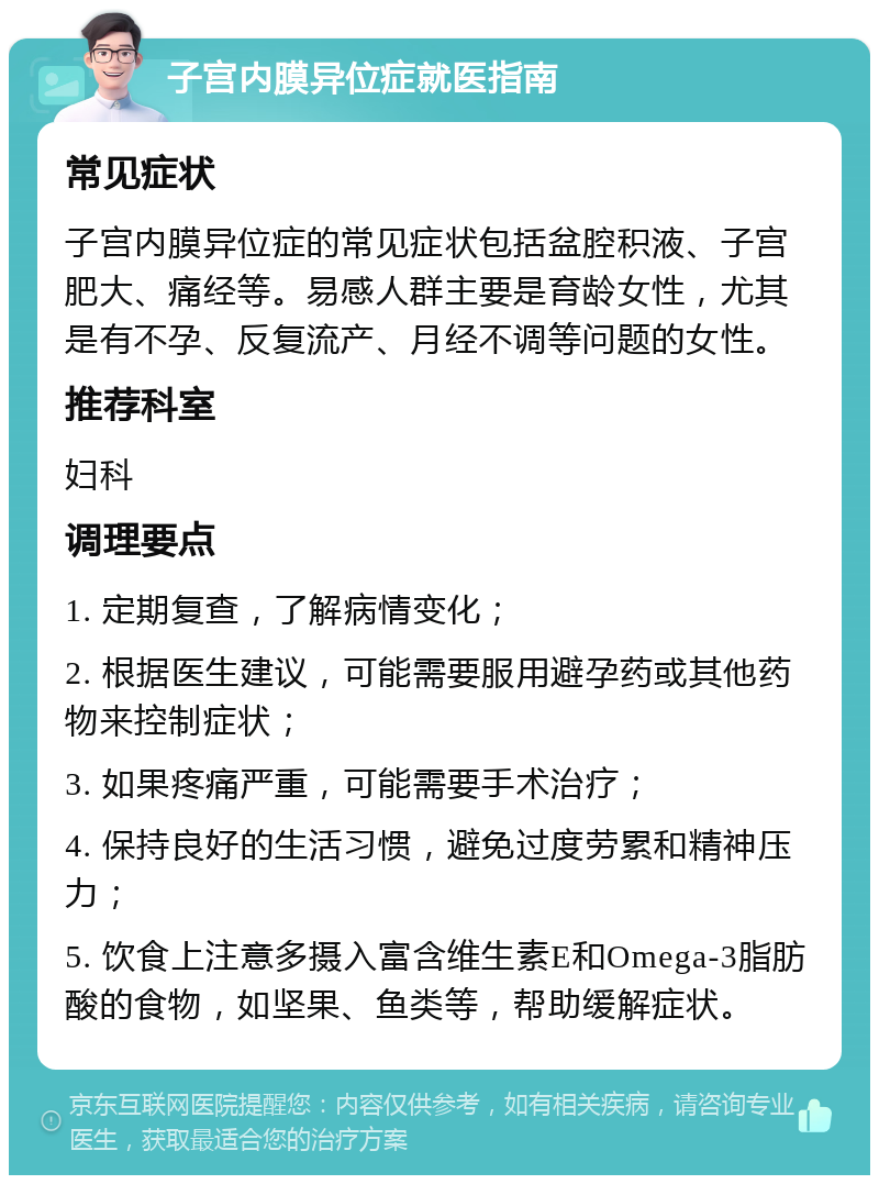 子宫内膜异位症就医指南 常见症状 子宫内膜异位症的常见症状包括盆腔积液、子宫肥大、痛经等。易感人群主要是育龄女性，尤其是有不孕、反复流产、月经不调等问题的女性。 推荐科室 妇科 调理要点 1. 定期复查，了解病情变化； 2. 根据医生建议，可能需要服用避孕药或其他药物来控制症状； 3. 如果疼痛严重，可能需要手术治疗； 4. 保持良好的生活习惯，避免过度劳累和精神压力； 5. 饮食上注意多摄入富含维生素E和Omega-3脂肪酸的食物，如坚果、鱼类等，帮助缓解症状。