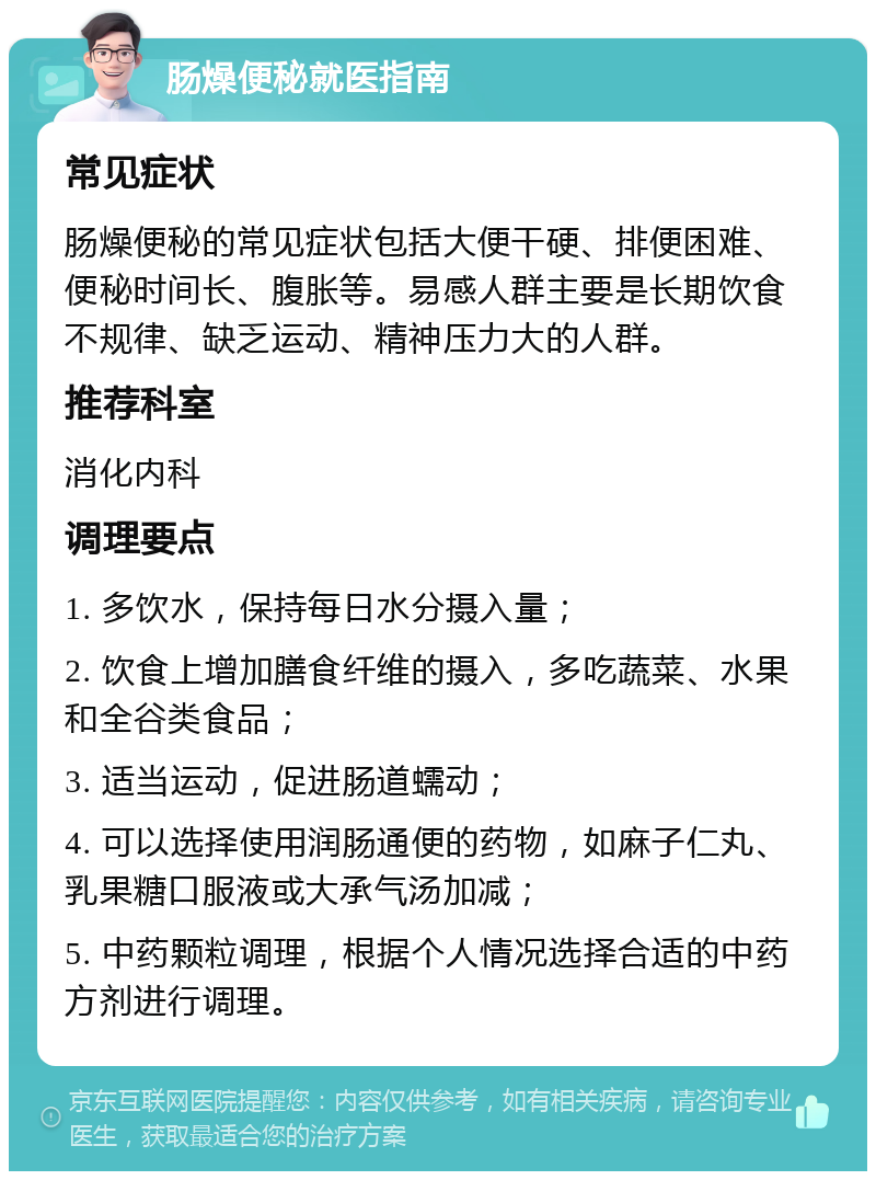 肠燥便秘就医指南 常见症状 肠燥便秘的常见症状包括大便干硬、排便困难、便秘时间长、腹胀等。易感人群主要是长期饮食不规律、缺乏运动、精神压力大的人群。 推荐科室 消化内科 调理要点 1. 多饮水，保持每日水分摄入量； 2. 饮食上增加膳食纤维的摄入，多吃蔬菜、水果和全谷类食品； 3. 适当运动，促进肠道蠕动； 4. 可以选择使用润肠通便的药物，如麻子仁丸、乳果糖口服液或大承气汤加减； 5. 中药颗粒调理，根据个人情况选择合适的中药方剂进行调理。