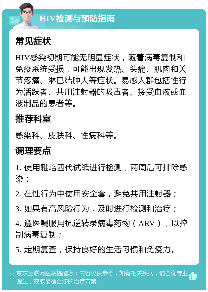 HIV检测与预防指南 常见症状 HIV感染初期可能无明显症状，随着病毒复制和免疫系统受损，可能出现发热、头痛、肌肉和关节疼痛、淋巴结肿大等症状。易感人群包括性行为活跃者、共用注射器的吸毒者、接受血液或血液制品的患者等。 推荐科室 感染科、皮肤科、性病科等。 调理要点 1. 使用雅培四代试纸进行检测，两周后可排除感染； 2. 在性行为中使用安全套，避免共用注射器； 3. 如果有高风险行为，及时进行检测和治疗； 4. 遵医嘱服用抗逆转录病毒药物（ARV），以控制病毒复制； 5. 定期复查，保持良好的生活习惯和免疫力。