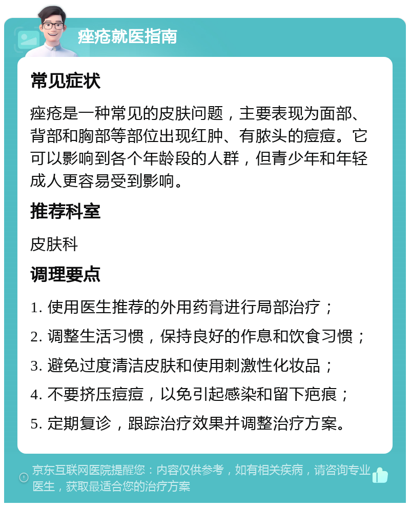 痤疮就医指南 常见症状 痤疮是一种常见的皮肤问题，主要表现为面部、背部和胸部等部位出现红肿、有脓头的痘痘。它可以影响到各个年龄段的人群，但青少年和年轻成人更容易受到影响。 推荐科室 皮肤科 调理要点 1. 使用医生推荐的外用药膏进行局部治疗； 2. 调整生活习惯，保持良好的作息和饮食习惯； 3. 避免过度清洁皮肤和使用刺激性化妆品； 4. 不要挤压痘痘，以免引起感染和留下疤痕； 5. 定期复诊，跟踪治疗效果并调整治疗方案。