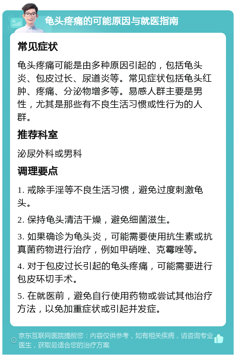 龟头疼痛的可能原因与就医指南 常见症状 龟头疼痛可能是由多种原因引起的，包括龟头炎、包皮过长、尿道炎等。常见症状包括龟头红肿、疼痛、分泌物增多等。易感人群主要是男性，尤其是那些有不良生活习惯或性行为的人群。 推荐科室 泌尿外科或男科 调理要点 1. 戒除手淫等不良生活习惯，避免过度刺激龟头。 2. 保持龟头清洁干燥，避免细菌滋生。 3. 如果确诊为龟头炎，可能需要使用抗生素或抗真菌药物进行治疗，例如甲硝唑、克霉唑等。 4. 对于包皮过长引起的龟头疼痛，可能需要进行包皮环切手术。 5. 在就医前，避免自行使用药物或尝试其他治疗方法，以免加重症状或引起并发症。