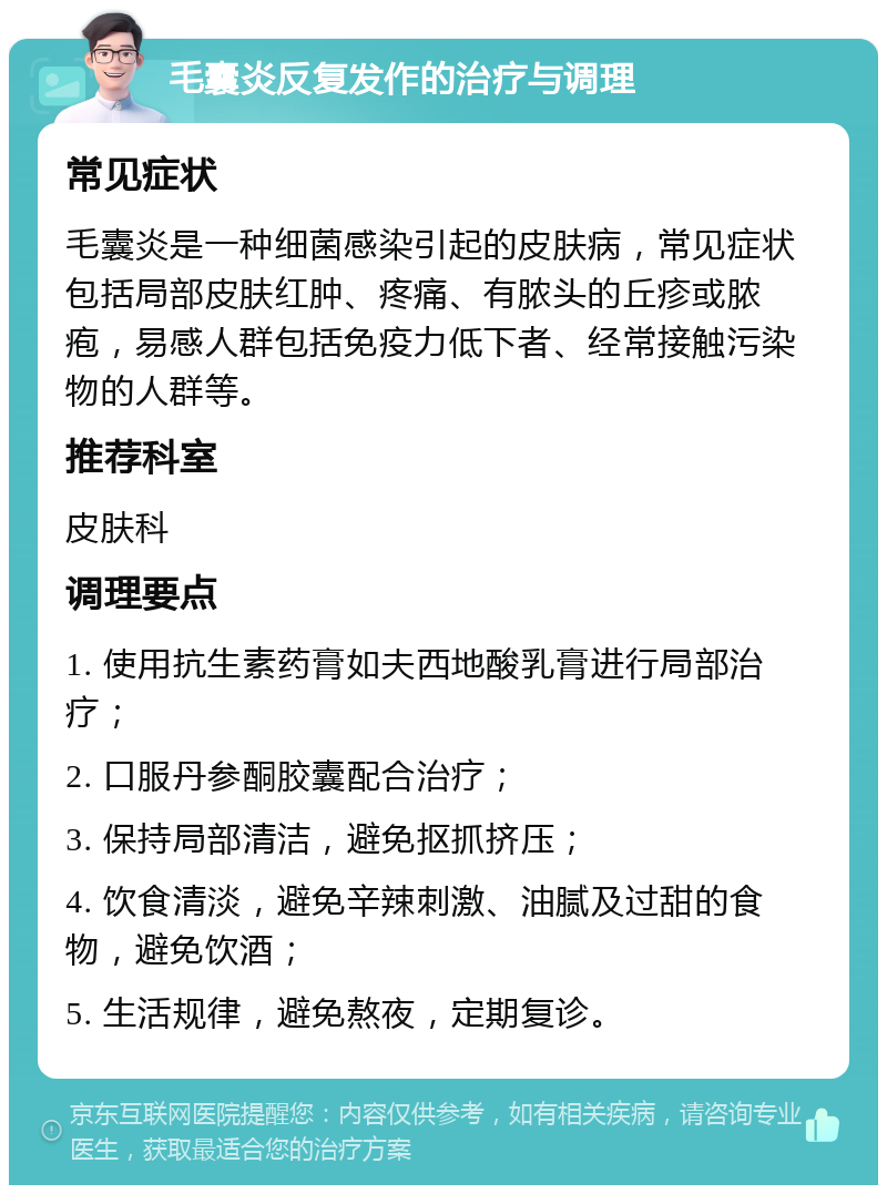 毛囊炎反复发作的治疗与调理 常见症状 毛囊炎是一种细菌感染引起的皮肤病，常见症状包括局部皮肤红肿、疼痛、有脓头的丘疹或脓疱，易感人群包括免疫力低下者、经常接触污染物的人群等。 推荐科室 皮肤科 调理要点 1. 使用抗生素药膏如夫西地酸乳膏进行局部治疗； 2. 口服丹参酮胶囊配合治疗； 3. 保持局部清洁，避免抠抓挤压； 4. 饮食清淡，避免辛辣刺激、油腻及过甜的食物，避免饮酒； 5. 生活规律，避免熬夜，定期复诊。