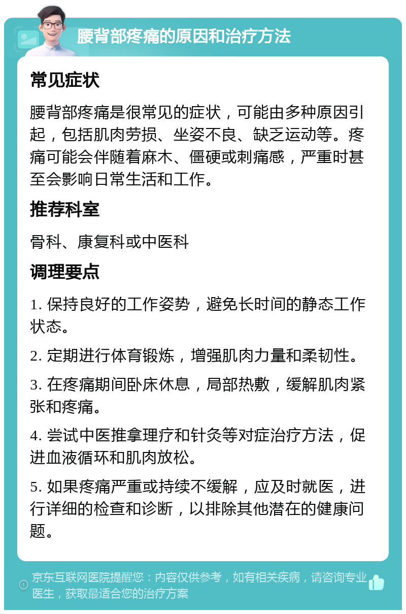 腰背部疼痛的原因和治疗方法 常见症状 腰背部疼痛是很常见的症状，可能由多种原因引起，包括肌肉劳损、坐姿不良、缺乏运动等。疼痛可能会伴随着麻木、僵硬或刺痛感，严重时甚至会影响日常生活和工作。 推荐科室 骨科、康复科或中医科 调理要点 1. 保持良好的工作姿势，避免长时间的静态工作状态。 2. 定期进行体育锻炼，增强肌肉力量和柔韧性。 3. 在疼痛期间卧床休息，局部热敷，缓解肌肉紧张和疼痛。 4. 尝试中医推拿理疗和针灸等对症治疗方法，促进血液循环和肌肉放松。 5. 如果疼痛严重或持续不缓解，应及时就医，进行详细的检查和诊断，以排除其他潜在的健康问题。