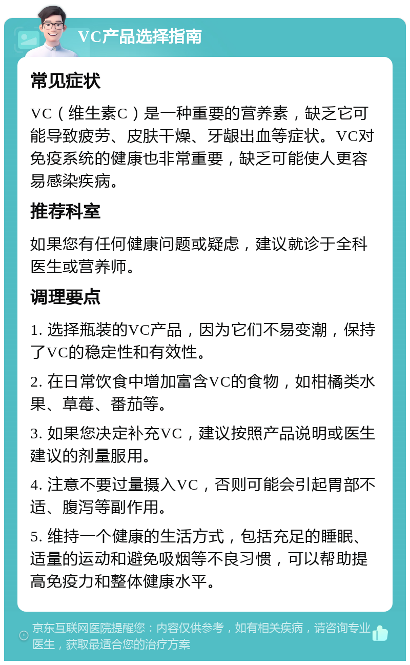 VC产品选择指南 常见症状 VC（维生素C）是一种重要的营养素，缺乏它可能导致疲劳、皮肤干燥、牙龈出血等症状。VC对免疫系统的健康也非常重要，缺乏可能使人更容易感染疾病。 推荐科室 如果您有任何健康问题或疑虑，建议就诊于全科医生或营养师。 调理要点 1. 选择瓶装的VC产品，因为它们不易变潮，保持了VC的稳定性和有效性。 2. 在日常饮食中增加富含VC的食物，如柑橘类水果、草莓、番茄等。 3. 如果您决定补充VC，建议按照产品说明或医生建议的剂量服用。 4. 注意不要过量摄入VC，否则可能会引起胃部不适、腹泻等副作用。 5. 维持一个健康的生活方式，包括充足的睡眠、适量的运动和避免吸烟等不良习惯，可以帮助提高免疫力和整体健康水平。