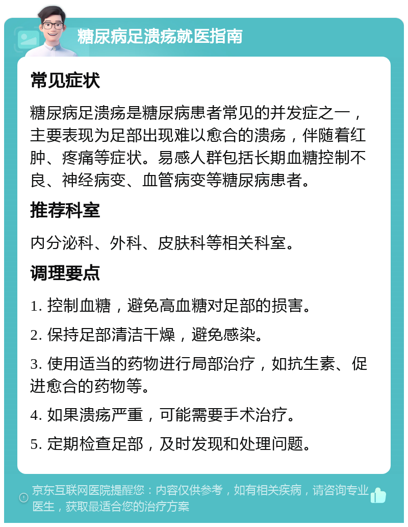 糖尿病足溃疡就医指南 常见症状 糖尿病足溃疡是糖尿病患者常见的并发症之一，主要表现为足部出现难以愈合的溃疡，伴随着红肿、疼痛等症状。易感人群包括长期血糖控制不良、神经病变、血管病变等糖尿病患者。 推荐科室 内分泌科、外科、皮肤科等相关科室。 调理要点 1. 控制血糖，避免高血糖对足部的损害。 2. 保持足部清洁干燥，避免感染。 3. 使用适当的药物进行局部治疗，如抗生素、促进愈合的药物等。 4. 如果溃疡严重，可能需要手术治疗。 5. 定期检查足部，及时发现和处理问题。