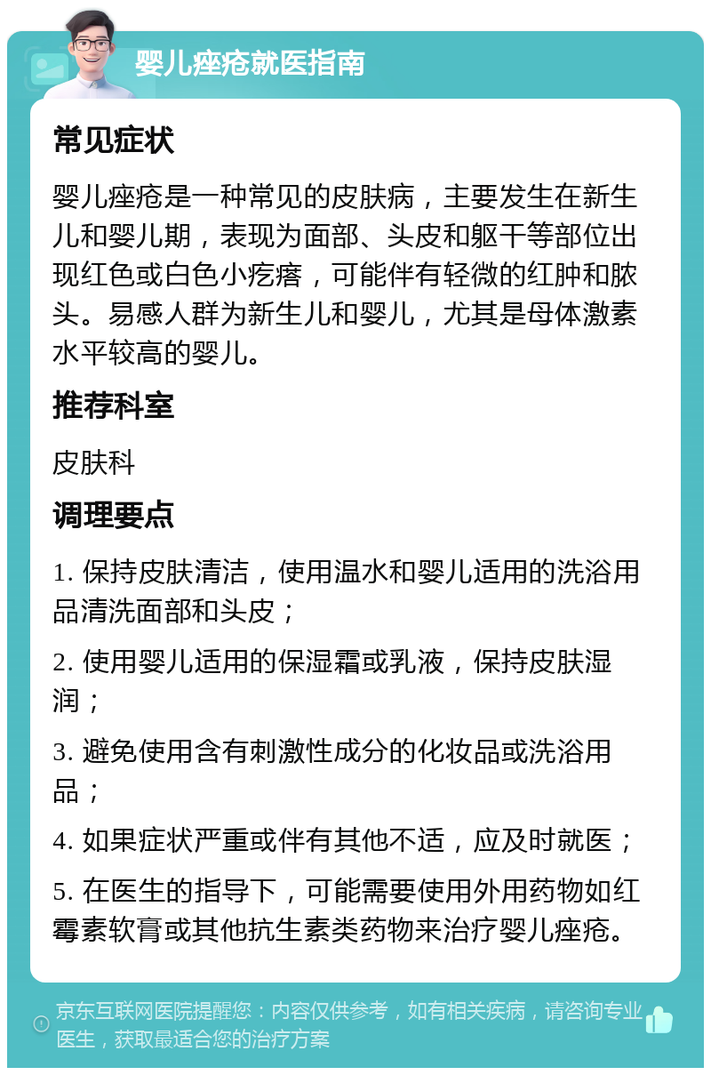 婴儿痤疮就医指南 常见症状 婴儿痤疮是一种常见的皮肤病，主要发生在新生儿和婴儿期，表现为面部、头皮和躯干等部位出现红色或白色小疙瘩，可能伴有轻微的红肿和脓头。易感人群为新生儿和婴儿，尤其是母体激素水平较高的婴儿。 推荐科室 皮肤科 调理要点 1. 保持皮肤清洁，使用温水和婴儿适用的洗浴用品清洗面部和头皮； 2. 使用婴儿适用的保湿霜或乳液，保持皮肤湿润； 3. 避免使用含有刺激性成分的化妆品或洗浴用品； 4. 如果症状严重或伴有其他不适，应及时就医； 5. 在医生的指导下，可能需要使用外用药物如红霉素软膏或其他抗生素类药物来治疗婴儿痤疮。