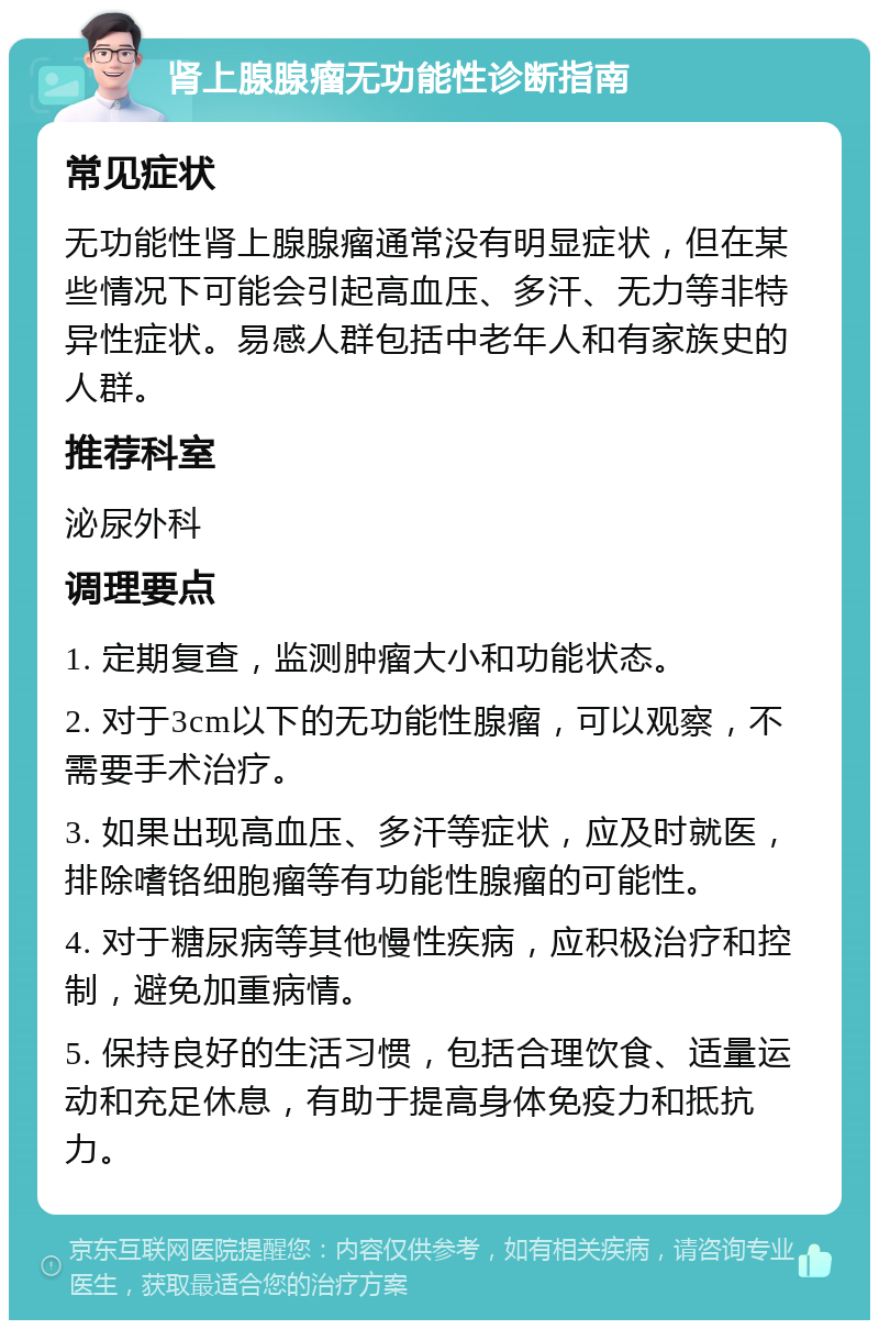 肾上腺腺瘤无功能性诊断指南 常见症状 无功能性肾上腺腺瘤通常没有明显症状，但在某些情况下可能会引起高血压、多汗、无力等非特异性症状。易感人群包括中老年人和有家族史的人群。 推荐科室 泌尿外科 调理要点 1. 定期复查，监测肿瘤大小和功能状态。 2. 对于3cm以下的无功能性腺瘤，可以观察，不需要手术治疗。 3. 如果出现高血压、多汗等症状，应及时就医，排除嗜铬细胞瘤等有功能性腺瘤的可能性。 4. 对于糖尿病等其他慢性疾病，应积极治疗和控制，避免加重病情。 5. 保持良好的生活习惯，包括合理饮食、适量运动和充足休息，有助于提高身体免疫力和抵抗力。