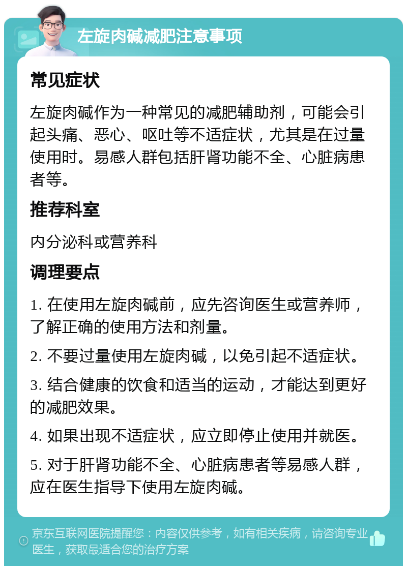 左旋肉碱减肥注意事项 常见症状 左旋肉碱作为一种常见的减肥辅助剂，可能会引起头痛、恶心、呕吐等不适症状，尤其是在过量使用时。易感人群包括肝肾功能不全、心脏病患者等。 推荐科室 内分泌科或营养科 调理要点 1. 在使用左旋肉碱前，应先咨询医生或营养师，了解正确的使用方法和剂量。 2. 不要过量使用左旋肉碱，以免引起不适症状。 3. 结合健康的饮食和适当的运动，才能达到更好的减肥效果。 4. 如果出现不适症状，应立即停止使用并就医。 5. 对于肝肾功能不全、心脏病患者等易感人群，应在医生指导下使用左旋肉碱。