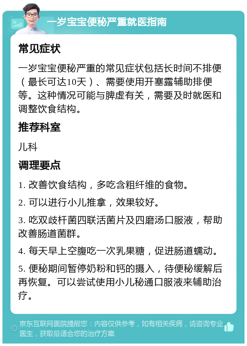 一岁宝宝便秘严重就医指南 常见症状 一岁宝宝便秘严重的常见症状包括长时间不排便（最长可达10天）、需要使用开塞露辅助排便等。这种情况可能与脾虚有关，需要及时就医和调整饮食结构。 推荐科室 儿科 调理要点 1. 改善饮食结构，多吃含粗纤维的食物。 2. 可以进行小儿推拿，效果较好。 3. 吃双歧杆菌四联活菌片及四磨汤口服液，帮助改善肠道菌群。 4. 每天早上空腹吃一次乳果糖，促进肠道蠕动。 5. 便秘期间暂停奶粉和钙的摄入，待便秘缓解后再恢复。可以尝试使用小儿秘通口服液来辅助治疗。