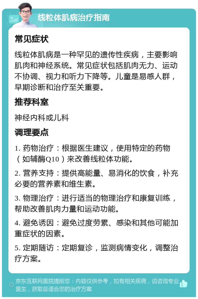 线粒体肌病治疗指南 常见症状 线粒体肌病是一种罕见的遗传性疾病，主要影响肌肉和神经系统。常见症状包括肌肉无力、运动不协调、视力和听力下降等。儿童是易感人群，早期诊断和治疗至关重要。 推荐科室 神经内科或儿科 调理要点 1. 药物治疗：根据医生建议，使用特定的药物（如辅酶Q10）来改善线粒体功能。 2. 营养支持：提供高能量、易消化的饮食，补充必要的营养素和维生素。 3. 物理治疗：进行适当的物理治疗和康复训练，帮助改善肌肉力量和运动功能。 4. 避免诱因：避免过度劳累、感染和其他可能加重症状的因素。 5. 定期随访：定期复诊，监测病情变化，调整治疗方案。