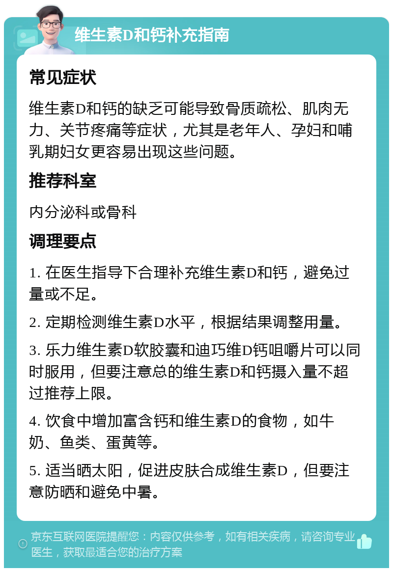 维生素D和钙补充指南 常见症状 维生素D和钙的缺乏可能导致骨质疏松、肌肉无力、关节疼痛等症状，尤其是老年人、孕妇和哺乳期妇女更容易出现这些问题。 推荐科室 内分泌科或骨科 调理要点 1. 在医生指导下合理补充维生素D和钙，避免过量或不足。 2. 定期检测维生素D水平，根据结果调整用量。 3. 乐力维生素D软胶囊和迪巧维D钙咀嚼片可以同时服用，但要注意总的维生素D和钙摄入量不超过推荐上限。 4. 饮食中增加富含钙和维生素D的食物，如牛奶、鱼类、蛋黄等。 5. 适当晒太阳，促进皮肤合成维生素D，但要注意防晒和避免中暑。