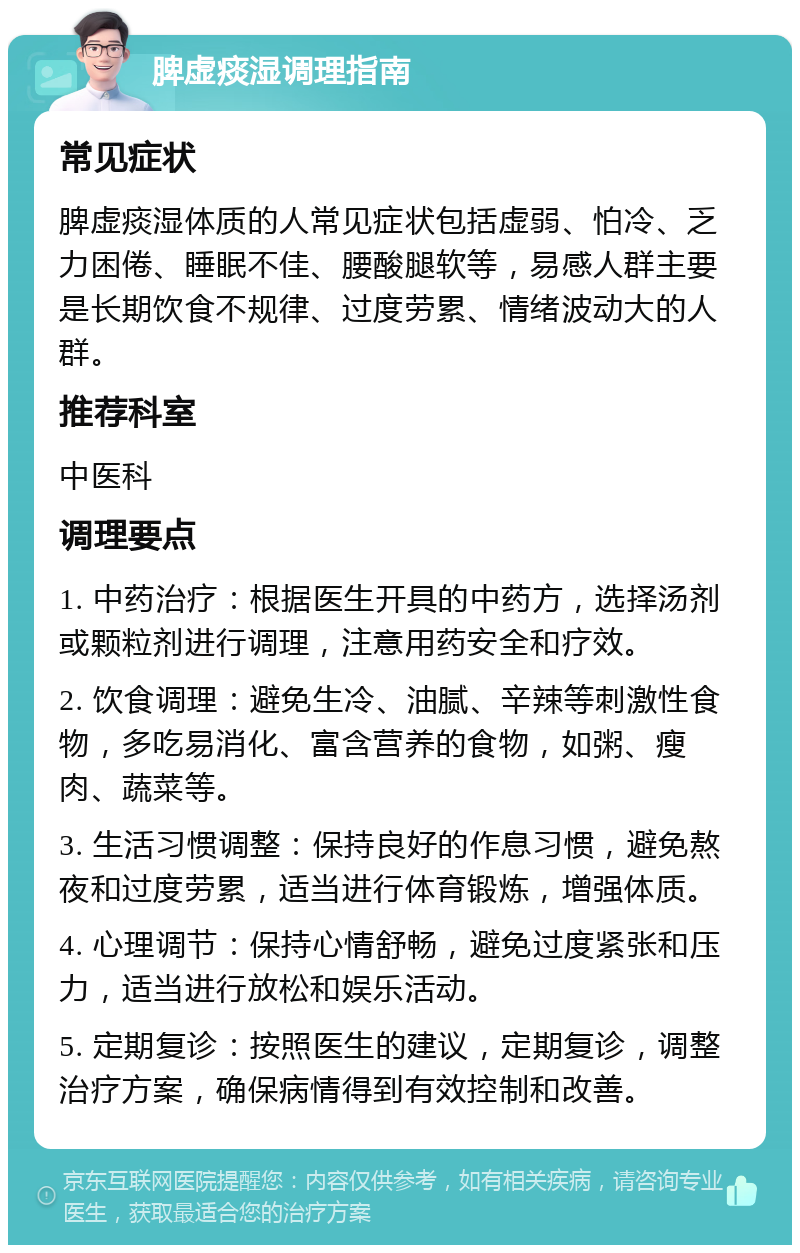 脾虚痰湿调理指南 常见症状 脾虚痰湿体质的人常见症状包括虚弱、怕冷、乏力困倦、睡眠不佳、腰酸腿软等，易感人群主要是长期饮食不规律、过度劳累、情绪波动大的人群。 推荐科室 中医科 调理要点 1. 中药治疗：根据医生开具的中药方，选择汤剂或颗粒剂进行调理，注意用药安全和疗效。 2. 饮食调理：避免生冷、油腻、辛辣等刺激性食物，多吃易消化、富含营养的食物，如粥、瘦肉、蔬菜等。 3. 生活习惯调整：保持良好的作息习惯，避免熬夜和过度劳累，适当进行体育锻炼，增强体质。 4. 心理调节：保持心情舒畅，避免过度紧张和压力，适当进行放松和娱乐活动。 5. 定期复诊：按照医生的建议，定期复诊，调整治疗方案，确保病情得到有效控制和改善。