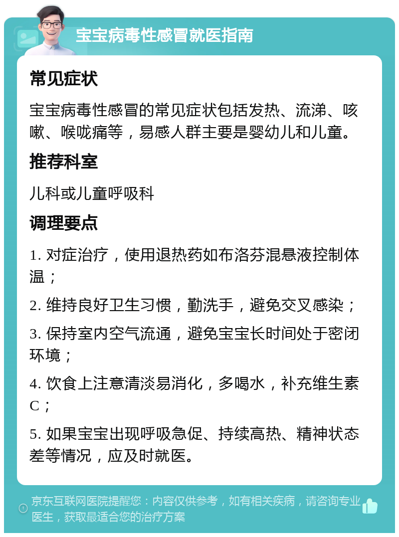 宝宝病毒性感冒就医指南 常见症状 宝宝病毒性感冒的常见症状包括发热、流涕、咳嗽、喉咙痛等，易感人群主要是婴幼儿和儿童。 推荐科室 儿科或儿童呼吸科 调理要点 1. 对症治疗，使用退热药如布洛芬混悬液控制体温； 2. 维持良好卫生习惯，勤洗手，避免交叉感染； 3. 保持室内空气流通，避免宝宝长时间处于密闭环境； 4. 饮食上注意清淡易消化，多喝水，补充维生素C； 5. 如果宝宝出现呼吸急促、持续高热、精神状态差等情况，应及时就医。