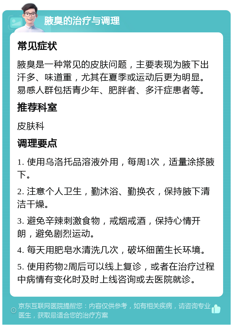 腋臭的治疗与调理 常见症状 腋臭是一种常见的皮肤问题，主要表现为腋下出汗多、味道重，尤其在夏季或运动后更为明显。易感人群包括青少年、肥胖者、多汗症患者等。 推荐科室 皮肤科 调理要点 1. 使用乌洛托品溶液外用，每周1次，适量涂搽腋下。 2. 注意个人卫生，勤沐浴、勤换衣，保持腋下清洁干燥。 3. 避免辛辣刺激食物，戒烟戒酒，保持心情开朗，避免剧烈运动。 4. 每天用肥皂水清洗几次，破坏细菌生长环境。 5. 使用药物2周后可以线上复诊，或者在治疗过程中病情有变化时及时上线咨询或去医院就诊。