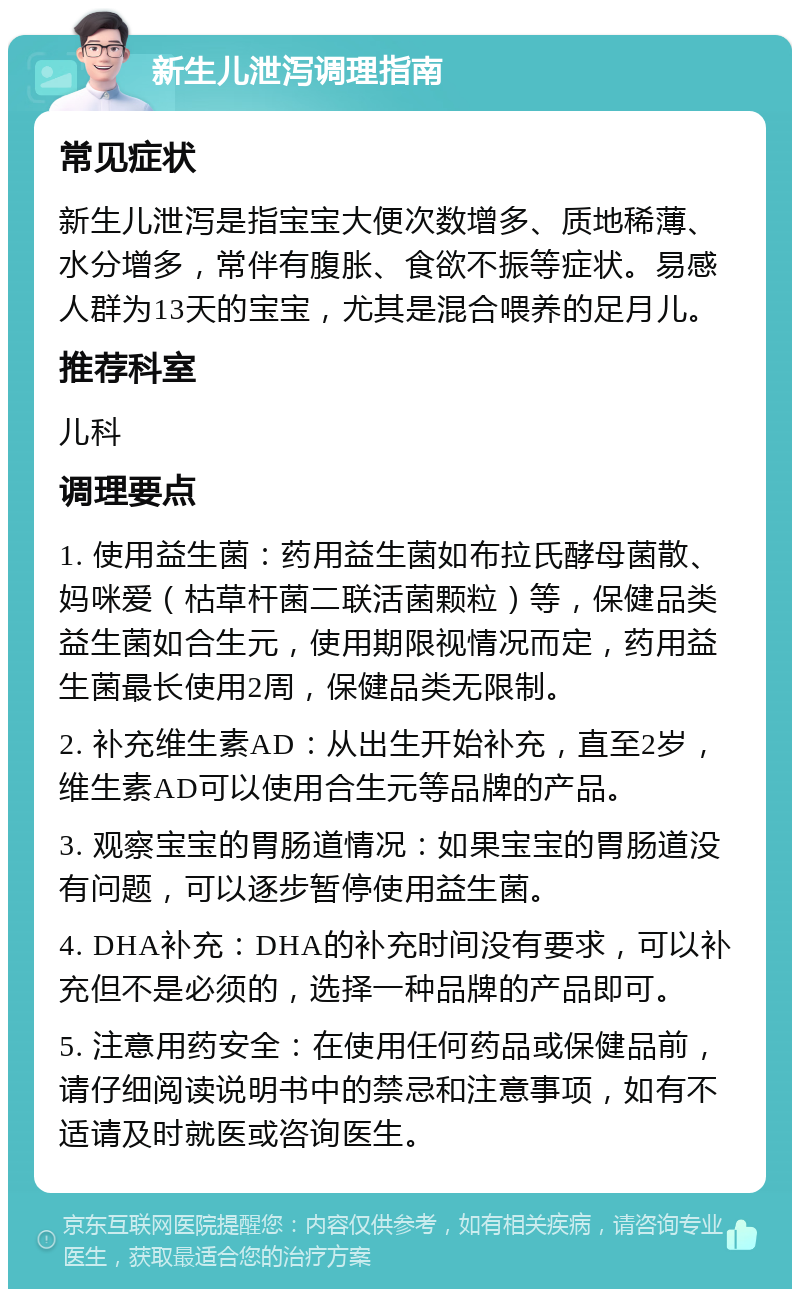 新生儿泄泻调理指南 常见症状 新生儿泄泻是指宝宝大便次数增多、质地稀薄、水分增多，常伴有腹胀、食欲不振等症状。易感人群为13天的宝宝，尤其是混合喂养的足月儿。 推荐科室 儿科 调理要点 1. 使用益生菌：药用益生菌如布拉氏酵母菌散、妈咪爱（枯草杆菌二联活菌颗粒）等，保健品类益生菌如合生元，使用期限视情况而定，药用益生菌最长使用2周，保健品类无限制。 2. 补充维生素AD：从出生开始补充，直至2岁，维生素AD可以使用合生元等品牌的产品。 3. 观察宝宝的胃肠道情况：如果宝宝的胃肠道没有问题，可以逐步暂停使用益生菌。 4. DHA补充：DHA的补充时间没有要求，可以补充但不是必须的，选择一种品牌的产品即可。 5. 注意用药安全：在使用任何药品或保健品前，请仔细阅读说明书中的禁忌和注意事项，如有不适请及时就医或咨询医生。