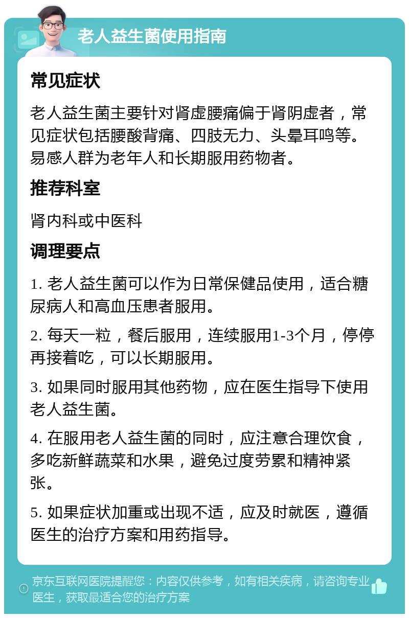 老人益生菌使用指南 常见症状 老人益生菌主要针对肾虚腰痛偏于肾阴虚者，常见症状包括腰酸背痛、四肢无力、头晕耳鸣等。易感人群为老年人和长期服用药物者。 推荐科室 肾内科或中医科 调理要点 1. 老人益生菌可以作为日常保健品使用，适合糖尿病人和高血压患者服用。 2. 每天一粒，餐后服用，连续服用1-3个月，停停再接着吃，可以长期服用。 3. 如果同时服用其他药物，应在医生指导下使用老人益生菌。 4. 在服用老人益生菌的同时，应注意合理饮食，多吃新鲜蔬菜和水果，避免过度劳累和精神紧张。 5. 如果症状加重或出现不适，应及时就医，遵循医生的治疗方案和用药指导。