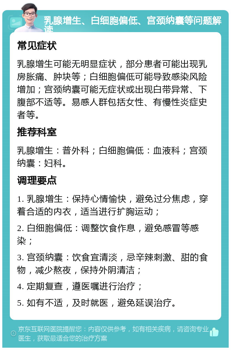 乳腺增生、白细胞偏低、宫颈纳囊等问题解读 常见症状 乳腺增生可能无明显症状，部分患者可能出现乳房胀痛、肿块等；白细胞偏低可能导致感染风险增加；宫颈纳囊可能无症状或出现白带异常、下腹部不适等。易感人群包括女性、有慢性炎症史者等。 推荐科室 乳腺增生：普外科；白细胞偏低：血液科；宫颈纳囊：妇科。 调理要点 1. 乳腺增生：保持心情愉快，避免过分焦虑，穿着合适的内衣，适当进行扩胸运动； 2. 白细胞偏低：调整饮食作息，避免感冒等感染； 3. 宫颈纳囊：饮食宜清淡，忌辛辣刺激、甜的食物，减少熬夜，保持外阴清洁； 4. 定期复查，遵医嘱进行治疗； 5. 如有不适，及时就医，避免延误治疗。