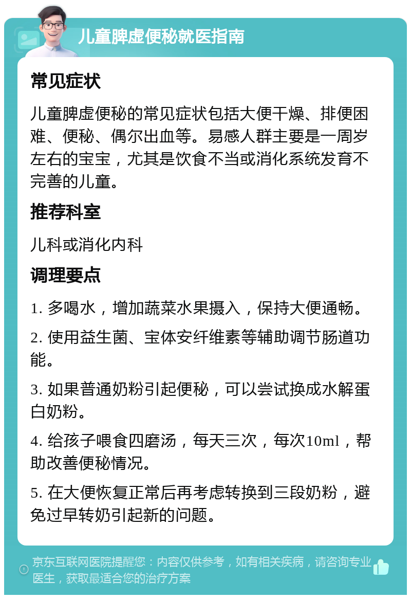 儿童脾虚便秘就医指南 常见症状 儿童脾虚便秘的常见症状包括大便干燥、排便困难、便秘、偶尔出血等。易感人群主要是一周岁左右的宝宝，尤其是饮食不当或消化系统发育不完善的儿童。 推荐科室 儿科或消化内科 调理要点 1. 多喝水，增加蔬菜水果摄入，保持大便通畅。 2. 使用益生菌、宝体安纤维素等辅助调节肠道功能。 3. 如果普通奶粉引起便秘，可以尝试换成水解蛋白奶粉。 4. 给孩子喂食四磨汤，每天三次，每次10ml，帮助改善便秘情况。 5. 在大便恢复正常后再考虑转换到三段奶粉，避免过早转奶引起新的问题。