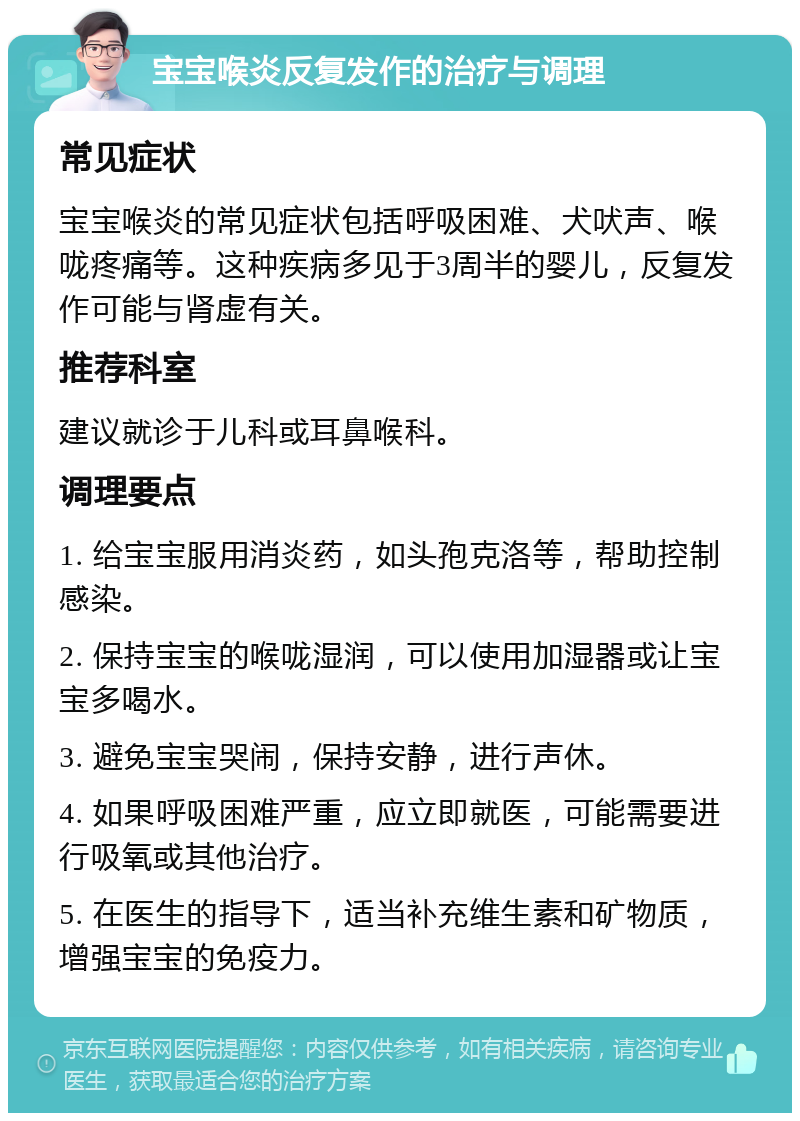 宝宝喉炎反复发作的治疗与调理 常见症状 宝宝喉炎的常见症状包括呼吸困难、犬吠声、喉咙疼痛等。这种疾病多见于3周半的婴儿，反复发作可能与肾虚有关。 推荐科室 建议就诊于儿科或耳鼻喉科。 调理要点 1. 给宝宝服用消炎药，如头孢克洛等，帮助控制感染。 2. 保持宝宝的喉咙湿润，可以使用加湿器或让宝宝多喝水。 3. 避免宝宝哭闹，保持安静，进行声休。 4. 如果呼吸困难严重，应立即就医，可能需要进行吸氧或其他治疗。 5. 在医生的指导下，适当补充维生素和矿物质，增强宝宝的免疫力。