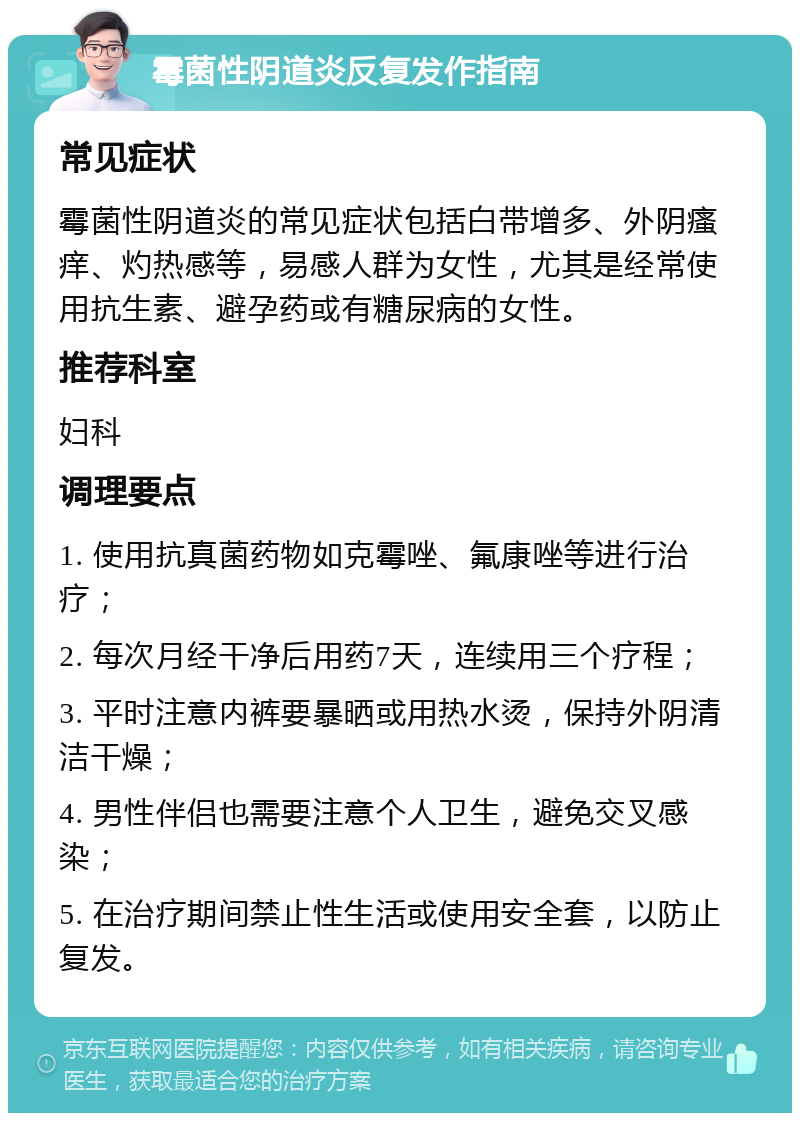 霉菌性阴道炎反复发作指南 常见症状 霉菌性阴道炎的常见症状包括白带增多、外阴瘙痒、灼热感等，易感人群为女性，尤其是经常使用抗生素、避孕药或有糖尿病的女性。 推荐科室 妇科 调理要点 1. 使用抗真菌药物如克霉唑、氟康唑等进行治疗； 2. 每次月经干净后用药7天，连续用三个疗程； 3. 平时注意内裤要暴晒或用热水烫，保持外阴清洁干燥； 4. 男性伴侣也需要注意个人卫生，避免交叉感染； 5. 在治疗期间禁止性生活或使用安全套，以防止复发。