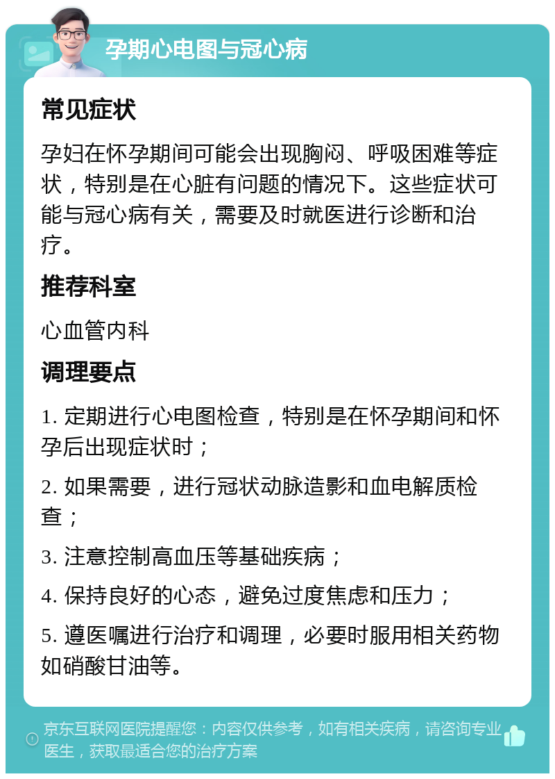 孕期心电图与冠心病 常见症状 孕妇在怀孕期间可能会出现胸闷、呼吸困难等症状，特别是在心脏有问题的情况下。这些症状可能与冠心病有关，需要及时就医进行诊断和治疗。 推荐科室 心血管内科 调理要点 1. 定期进行心电图检查，特别是在怀孕期间和怀孕后出现症状时； 2. 如果需要，进行冠状动脉造影和血电解质检查； 3. 注意控制高血压等基础疾病； 4. 保持良好的心态，避免过度焦虑和压力； 5. 遵医嘱进行治疗和调理，必要时服用相关药物如硝酸甘油等。