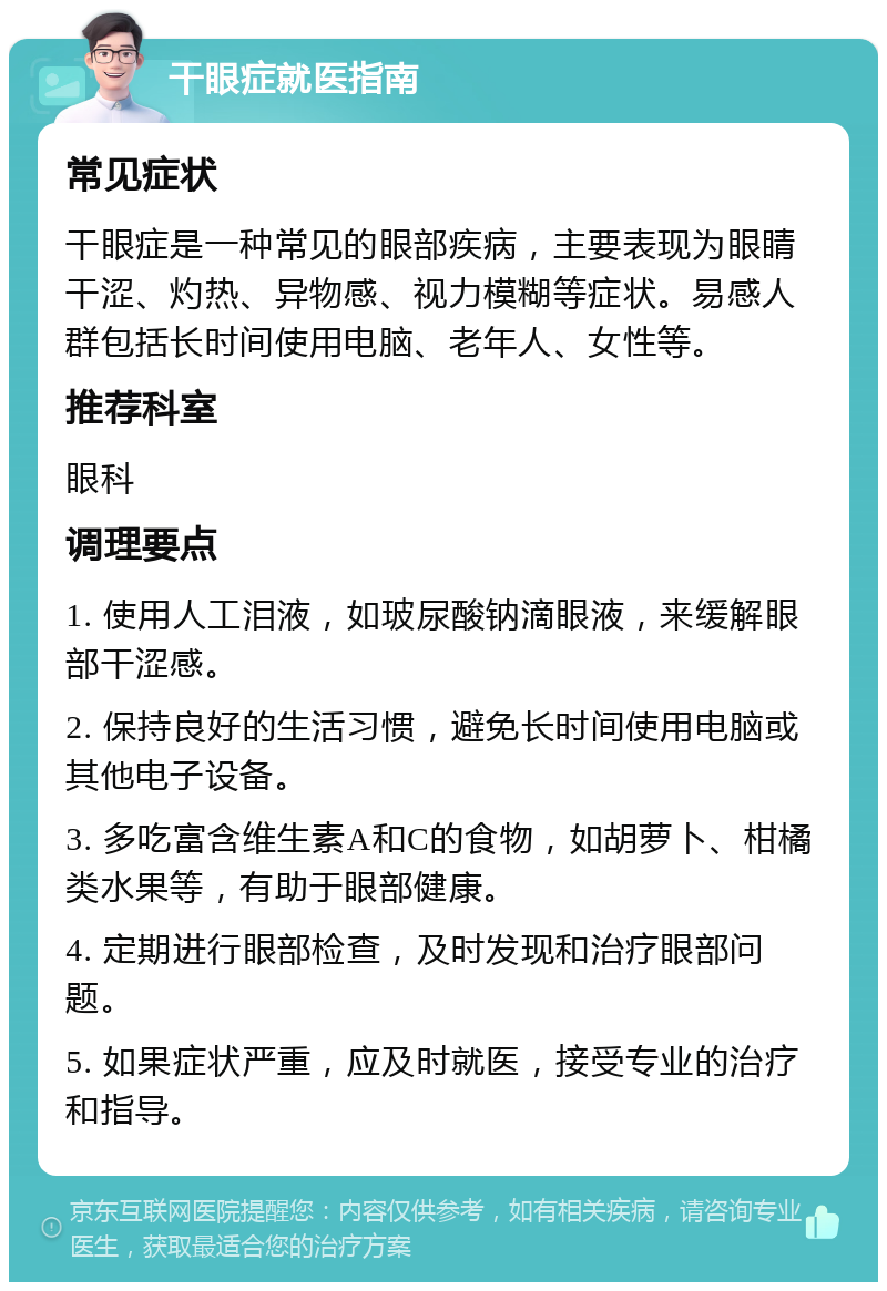 干眼症就医指南 常见症状 干眼症是一种常见的眼部疾病，主要表现为眼睛干涩、灼热、异物感、视力模糊等症状。易感人群包括长时间使用电脑、老年人、女性等。 推荐科室 眼科 调理要点 1. 使用人工泪液，如玻尿酸钠滴眼液，来缓解眼部干涩感。 2. 保持良好的生活习惯，避免长时间使用电脑或其他电子设备。 3. 多吃富含维生素A和C的食物，如胡萝卜、柑橘类水果等，有助于眼部健康。 4. 定期进行眼部检查，及时发现和治疗眼部问题。 5. 如果症状严重，应及时就医，接受专业的治疗和指导。