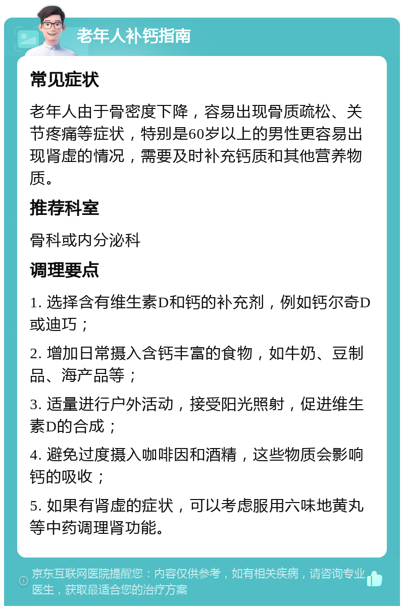 老年人补钙指南 常见症状 老年人由于骨密度下降，容易出现骨质疏松、关节疼痛等症状，特别是60岁以上的男性更容易出现肾虚的情况，需要及时补充钙质和其他营养物质。 推荐科室 骨科或内分泌科 调理要点 1. 选择含有维生素D和钙的补充剂，例如钙尔奇D或迪巧； 2. 增加日常摄入含钙丰富的食物，如牛奶、豆制品、海产品等； 3. 适量进行户外活动，接受阳光照射，促进维生素D的合成； 4. 避免过度摄入咖啡因和酒精，这些物质会影响钙的吸收； 5. 如果有肾虚的症状，可以考虑服用六味地黄丸等中药调理肾功能。