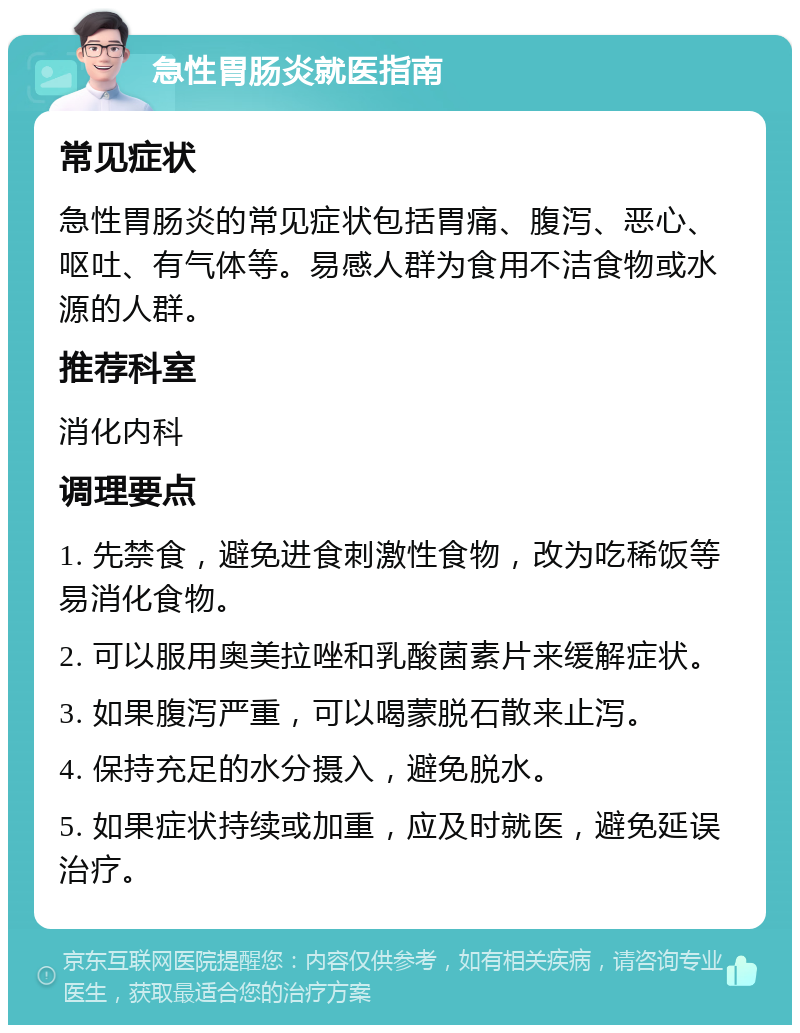 急性胃肠炎就医指南 常见症状 急性胃肠炎的常见症状包括胃痛、腹泻、恶心、呕吐、有气体等。易感人群为食用不洁食物或水源的人群。 推荐科室 消化内科 调理要点 1. 先禁食，避免进食刺激性食物，改为吃稀饭等易消化食物。 2. 可以服用奥美拉唑和乳酸菌素片来缓解症状。 3. 如果腹泻严重，可以喝蒙脱石散来止泻。 4. 保持充足的水分摄入，避免脱水。 5. 如果症状持续或加重，应及时就医，避免延误治疗。