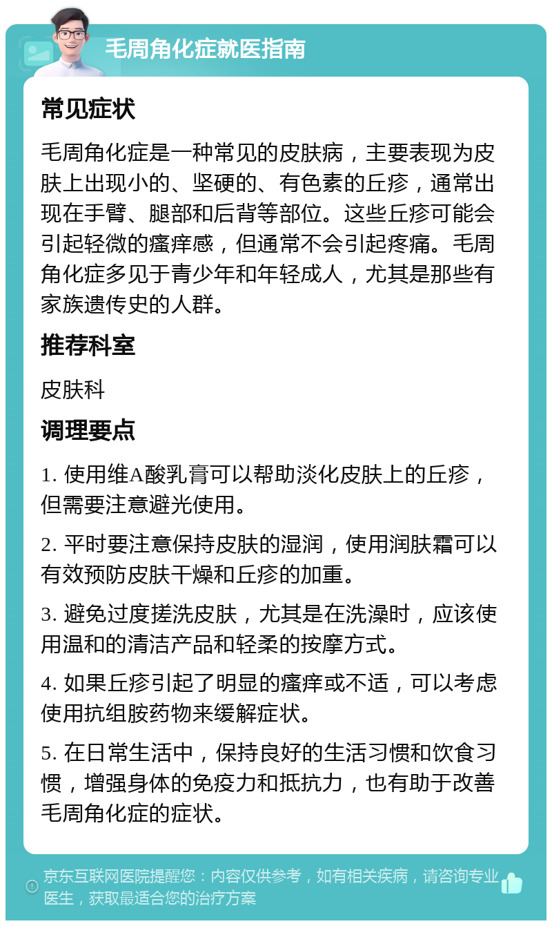 毛周角化症就医指南 常见症状 毛周角化症是一种常见的皮肤病，主要表现为皮肤上出现小的、坚硬的、有色素的丘疹，通常出现在手臂、腿部和后背等部位。这些丘疹可能会引起轻微的瘙痒感，但通常不会引起疼痛。毛周角化症多见于青少年和年轻成人，尤其是那些有家族遗传史的人群。 推荐科室 皮肤科 调理要点 1. 使用维A酸乳膏可以帮助淡化皮肤上的丘疹，但需要注意避光使用。 2. 平时要注意保持皮肤的湿润，使用润肤霜可以有效预防皮肤干燥和丘疹的加重。 3. 避免过度搓洗皮肤，尤其是在洗澡时，应该使用温和的清洁产品和轻柔的按摩方式。 4. 如果丘疹引起了明显的瘙痒或不适，可以考虑使用抗组胺药物来缓解症状。 5. 在日常生活中，保持良好的生活习惯和饮食习惯，增强身体的免疫力和抵抗力，也有助于改善毛周角化症的症状。