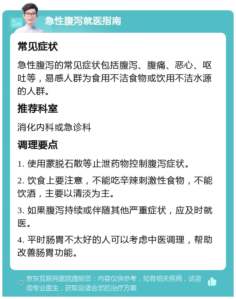 急性腹泻就医指南 常见症状 急性腹泻的常见症状包括腹泻、腹痛、恶心、呕吐等，易感人群为食用不洁食物或饮用不洁水源的人群。 推荐科室 消化内科或急诊科 调理要点 1. 使用蒙脱石散等止泄药物控制腹泻症状。 2. 饮食上要注意，不能吃辛辣刺激性食物，不能饮酒，主要以清淡为主。 3. 如果腹泻持续或伴随其他严重症状，应及时就医。 4. 平时肠胃不太好的人可以考虑中医调理，帮助改善肠胃功能。