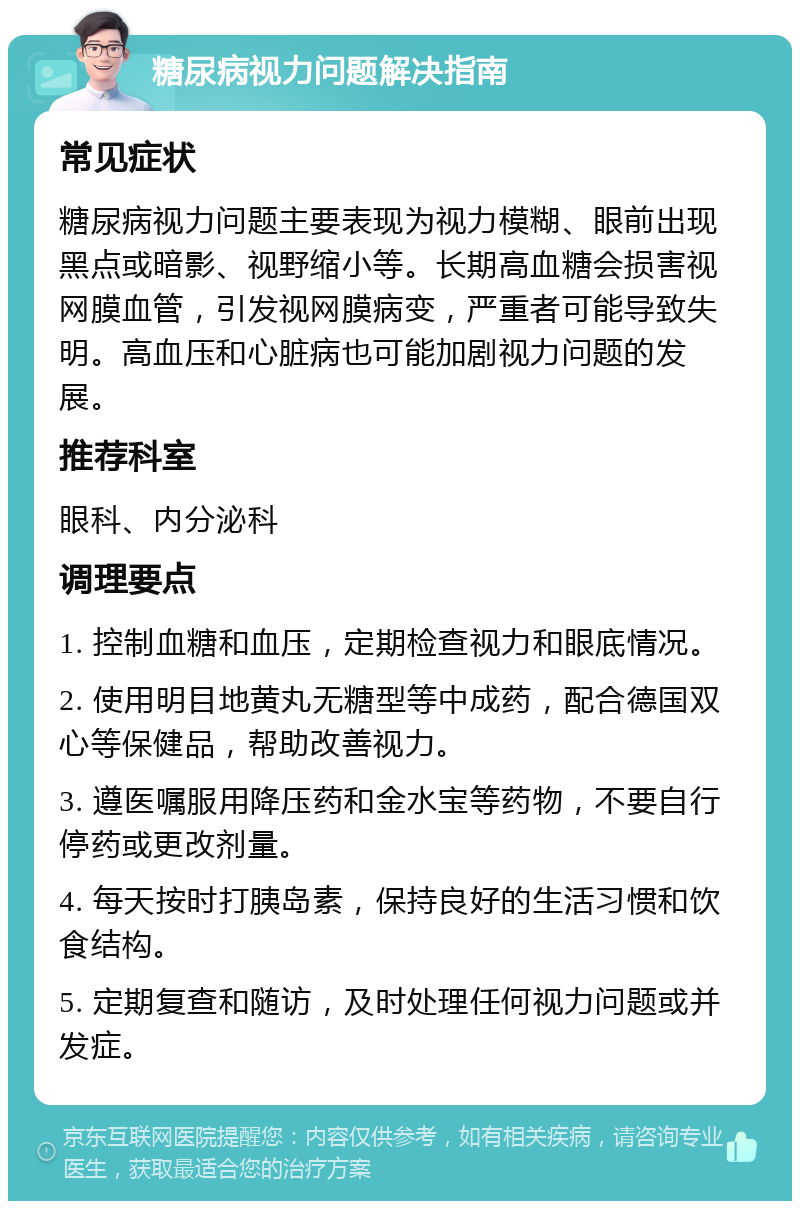 糖尿病视力问题解决指南 常见症状 糖尿病视力问题主要表现为视力模糊、眼前出现黑点或暗影、视野缩小等。长期高血糖会损害视网膜血管，引发视网膜病变，严重者可能导致失明。高血压和心脏病也可能加剧视力问题的发展。 推荐科室 眼科、内分泌科 调理要点 1. 控制血糖和血压，定期检查视力和眼底情况。 2. 使用明目地黄丸无糖型等中成药，配合德国双心等保健品，帮助改善视力。 3. 遵医嘱服用降压药和金水宝等药物，不要自行停药或更改剂量。 4. 每天按时打胰岛素，保持良好的生活习惯和饮食结构。 5. 定期复查和随访，及时处理任何视力问题或并发症。