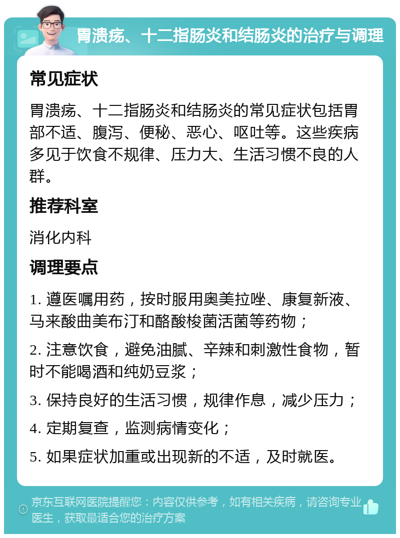 胃溃疡、十二指肠炎和结肠炎的治疗与调理 常见症状 胃溃疡、十二指肠炎和结肠炎的常见症状包括胃部不适、腹泻、便秘、恶心、呕吐等。这些疾病多见于饮食不规律、压力大、生活习惯不良的人群。 推荐科室 消化内科 调理要点 1. 遵医嘱用药，按时服用奥美拉唑、康复新液、马来酸曲美布汀和酪酸梭菌活菌等药物； 2. 注意饮食，避免油腻、辛辣和刺激性食物，暂时不能喝酒和纯奶豆浆； 3. 保持良好的生活习惯，规律作息，减少压力； 4. 定期复查，监测病情变化； 5. 如果症状加重或出现新的不适，及时就医。