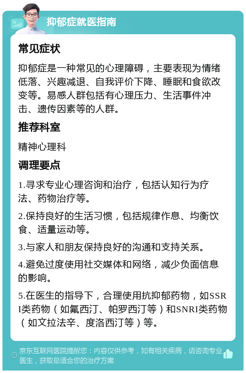 抑郁症就医指南 常见症状 抑郁症是一种常见的心理障碍，主要表现为情绪低落、兴趣减退、自我评价下降、睡眠和食欲改变等。易感人群包括有心理压力、生活事件冲击、遗传因素等的人群。 推荐科室 精神心理科 调理要点 1.寻求专业心理咨询和治疗，包括认知行为疗法、药物治疗等。 2.保持良好的生活习惯，包括规律作息、均衡饮食、适量运动等。 3.与家人和朋友保持良好的沟通和支持关系。 4.避免过度使用社交媒体和网络，减少负面信息的影响。 5.在医生的指导下，合理使用抗抑郁药物，如SSRI类药物（如氟西汀、帕罗西汀等）和SNRI类药物（如文拉法辛、度洛西汀等）等。