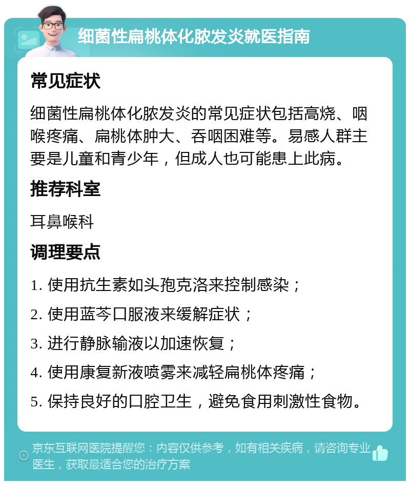 细菌性扁桃体化脓发炎就医指南 常见症状 细菌性扁桃体化脓发炎的常见症状包括高烧、咽喉疼痛、扁桃体肿大、吞咽困难等。易感人群主要是儿童和青少年，但成人也可能患上此病。 推荐科室 耳鼻喉科 调理要点 1. 使用抗生素如头孢克洛来控制感染； 2. 使用蓝芩口服液来缓解症状； 3. 进行静脉输液以加速恢复； 4. 使用康复新液喷雾来减轻扁桃体疼痛； 5. 保持良好的口腔卫生，避免食用刺激性食物。