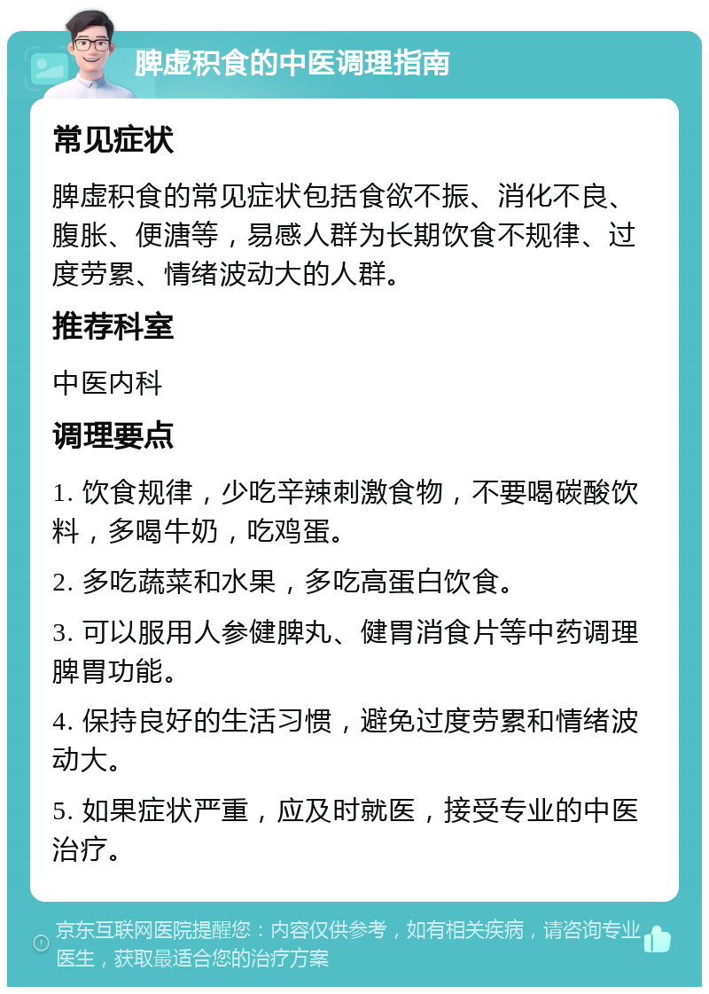 脾虚积食的中医调理指南 常见症状 脾虚积食的常见症状包括食欲不振、消化不良、腹胀、便溏等，易感人群为长期饮食不规律、过度劳累、情绪波动大的人群。 推荐科室 中医内科 调理要点 1. 饮食规律，少吃辛辣刺激食物，不要喝碳酸饮料，多喝牛奶，吃鸡蛋。 2. 多吃蔬菜和水果，多吃高蛋白饮食。 3. 可以服用人参健脾丸、健胃消食片等中药调理脾胃功能。 4. 保持良好的生活习惯，避免过度劳累和情绪波动大。 5. 如果症状严重，应及时就医，接受专业的中医治疗。