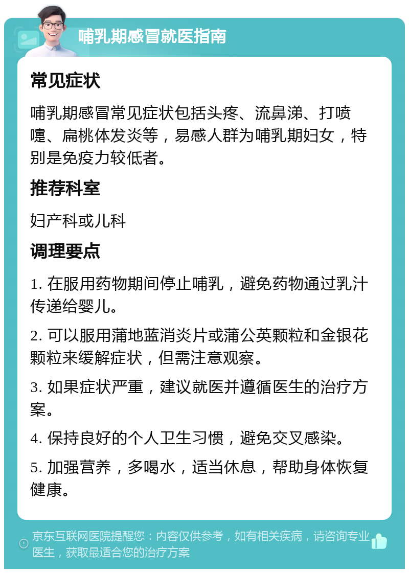 哺乳期感冒就医指南 常见症状 哺乳期感冒常见症状包括头疼、流鼻涕、打喷嚏、扁桃体发炎等，易感人群为哺乳期妇女，特别是免疫力较低者。 推荐科室 妇产科或儿科 调理要点 1. 在服用药物期间停止哺乳，避免药物通过乳汁传递给婴儿。 2. 可以服用蒲地蓝消炎片或蒲公英颗粒和金银花颗粒来缓解症状，但需注意观察。 3. 如果症状严重，建议就医并遵循医生的治疗方案。 4. 保持良好的个人卫生习惯，避免交叉感染。 5. 加强营养，多喝水，适当休息，帮助身体恢复健康。