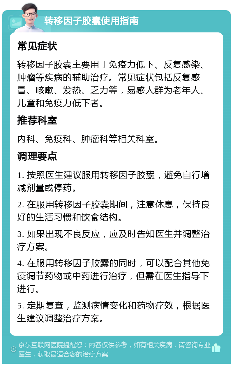 转移因子胶囊使用指南 常见症状 转移因子胶囊主要用于免疫力低下、反复感染、肿瘤等疾病的辅助治疗。常见症状包括反复感冒、咳嗽、发热、乏力等，易感人群为老年人、儿童和免疫力低下者。 推荐科室 内科、免疫科、肿瘤科等相关科室。 调理要点 1. 按照医生建议服用转移因子胶囊，避免自行增减剂量或停药。 2. 在服用转移因子胶囊期间，注意休息，保持良好的生活习惯和饮食结构。 3. 如果出现不良反应，应及时告知医生并调整治疗方案。 4. 在服用转移因子胶囊的同时，可以配合其他免疫调节药物或中药进行治疗，但需在医生指导下进行。 5. 定期复查，监测病情变化和药物疗效，根据医生建议调整治疗方案。