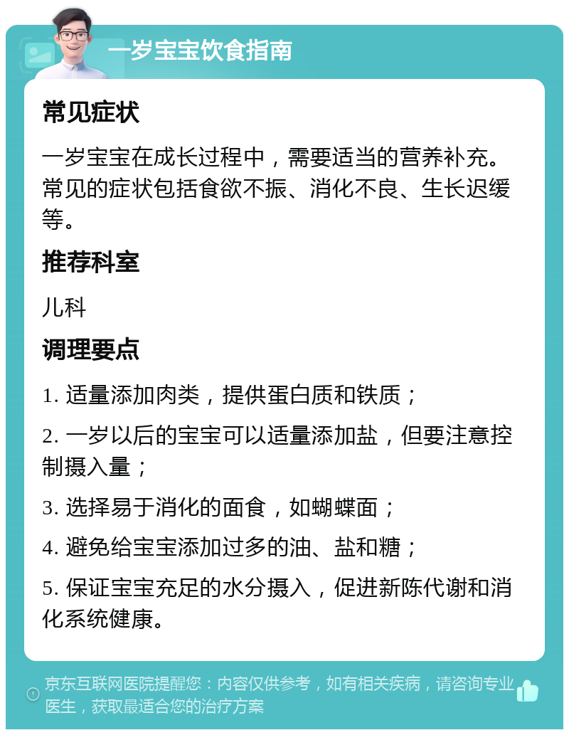 一岁宝宝饮食指南 常见症状 一岁宝宝在成长过程中，需要适当的营养补充。常见的症状包括食欲不振、消化不良、生长迟缓等。 推荐科室 儿科 调理要点 1. 适量添加肉类，提供蛋白质和铁质； 2. 一岁以后的宝宝可以适量添加盐，但要注意控制摄入量； 3. 选择易于消化的面食，如蝴蝶面； 4. 避免给宝宝添加过多的油、盐和糖； 5. 保证宝宝充足的水分摄入，促进新陈代谢和消化系统健康。