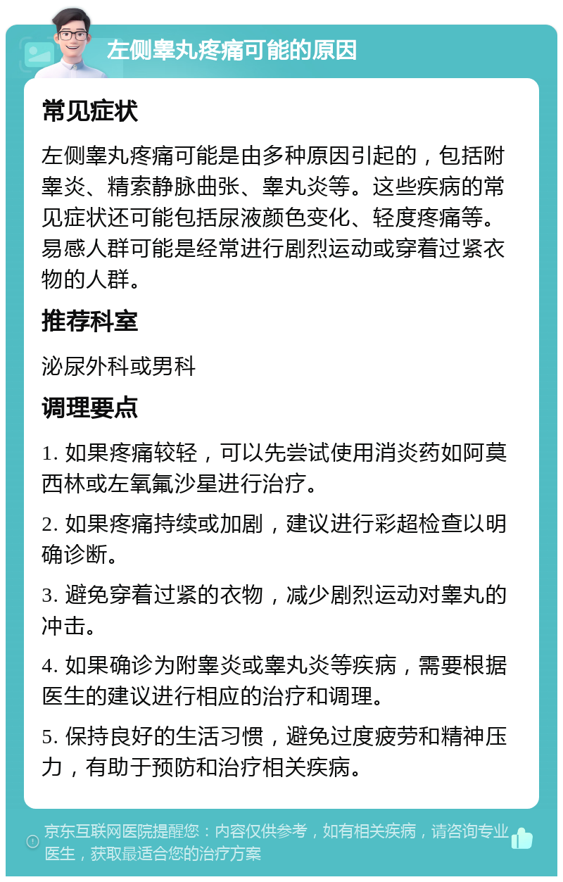 左侧睾丸疼痛可能的原因 常见症状 左侧睾丸疼痛可能是由多种原因引起的，包括附睾炎、精索静脉曲张、睾丸炎等。这些疾病的常见症状还可能包括尿液颜色变化、轻度疼痛等。易感人群可能是经常进行剧烈运动或穿着过紧衣物的人群。 推荐科室 泌尿外科或男科 调理要点 1. 如果疼痛较轻，可以先尝试使用消炎药如阿莫西林或左氧氟沙星进行治疗。 2. 如果疼痛持续或加剧，建议进行彩超检查以明确诊断。 3. 避免穿着过紧的衣物，减少剧烈运动对睾丸的冲击。 4. 如果确诊为附睾炎或睾丸炎等疾病，需要根据医生的建议进行相应的治疗和调理。 5. 保持良好的生活习惯，避免过度疲劳和精神压力，有助于预防和治疗相关疾病。