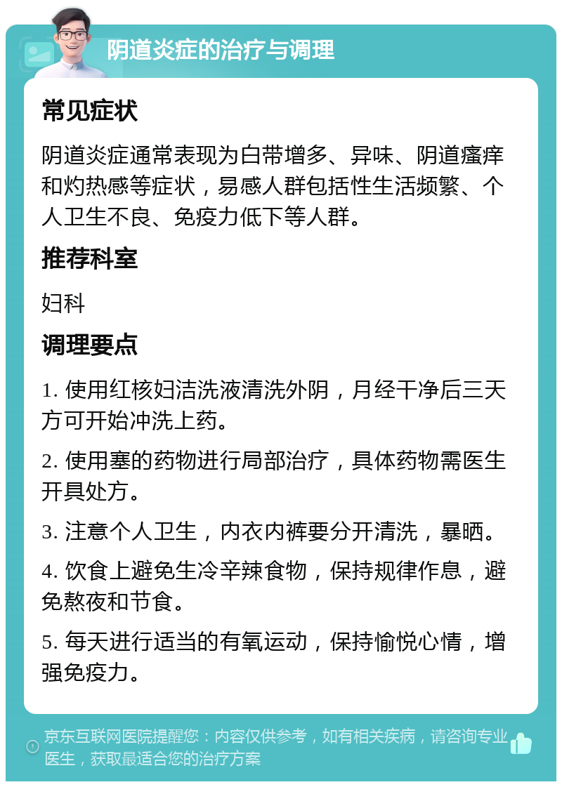 阴道炎症的治疗与调理 常见症状 阴道炎症通常表现为白带增多、异味、阴道瘙痒和灼热感等症状，易感人群包括性生活频繁、个人卫生不良、免疫力低下等人群。 推荐科室 妇科 调理要点 1. 使用红核妇洁洗液清洗外阴，月经干净后三天方可开始冲洗上药。 2. 使用塞的药物进行局部治疗，具体药物需医生开具处方。 3. 注意个人卫生，内衣内裤要分开清洗，暴晒。 4. 饮食上避免生冷辛辣食物，保持规律作息，避免熬夜和节食。 5. 每天进行适当的有氧运动，保持愉悦心情，增强免疫力。